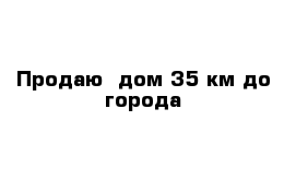 Продаю  дом 35 км до города